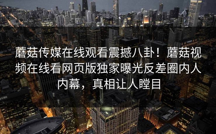 蘑菇传媒在线观看震撼八卦！蘑菇视频在线看网页版独家曝光反差圈内人内幕，真相让人瞠目