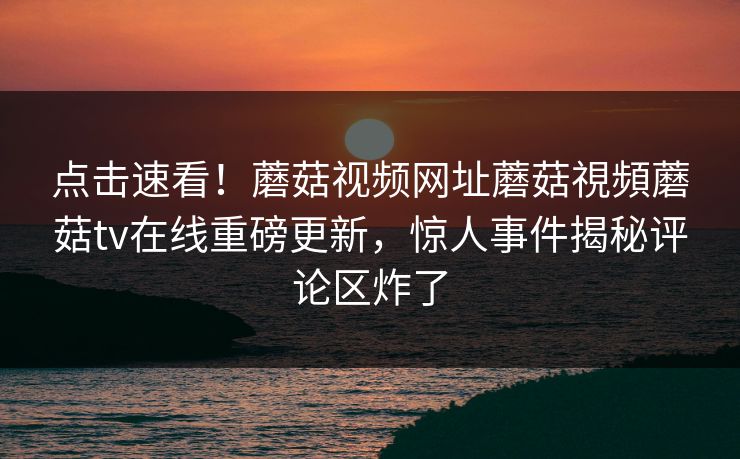 点击速看！蘑菇视频网址蘑菇視頻蘑菇tv在线重磅更新，惊人事件揭秘评论区炸了
