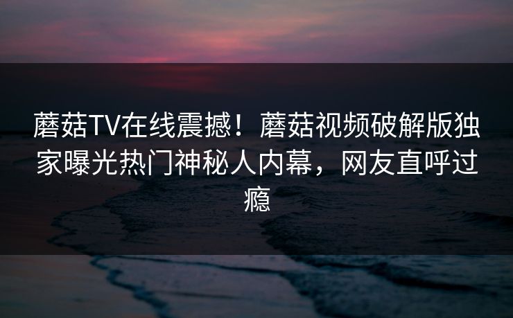 蘑菇TV在线震撼！蘑菇视频破解版独家曝光热门神秘人内幕，网友直呼过瘾