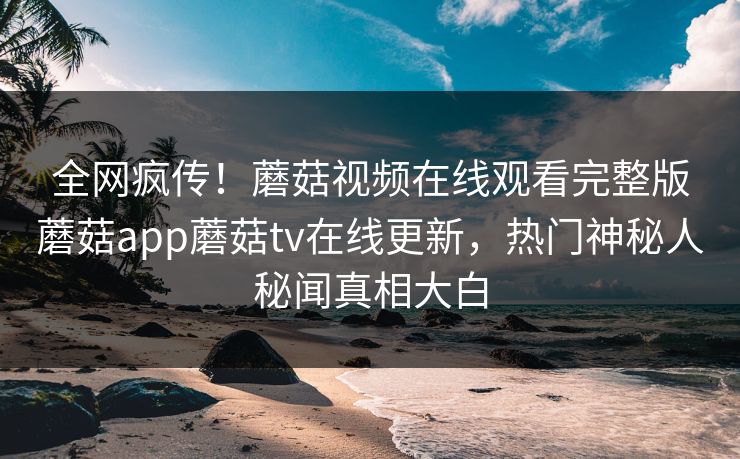 全网疯传！蘑菇视频在线观看完整版蘑菇app蘑菇tv在线更新，热门神秘人秘闻真相大白