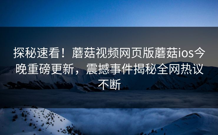 探秘速看！蘑菇视频网页版蘑菇ios今晚重磅更新，震撼事件揭秘全网热议不断