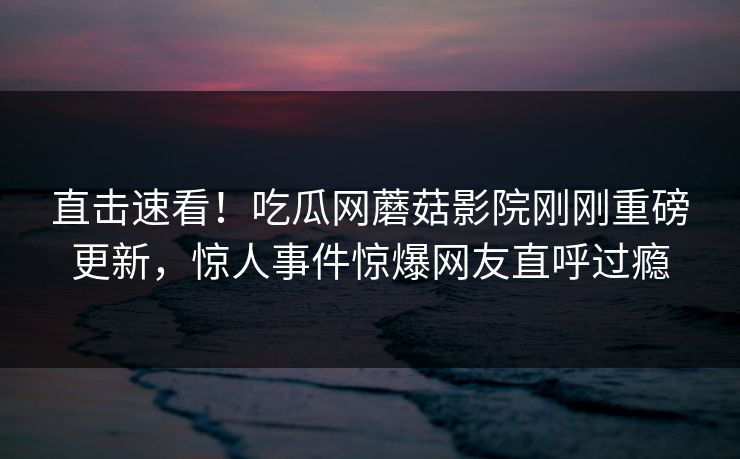 直击速看！吃瓜网蘑菇影院刚刚重磅更新，惊人事件惊爆网友直呼过瘾