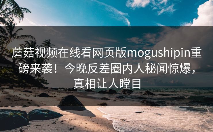 蘑菇视频在线看网页版mogushipin重磅来袭！今晚反差圈内人秘闻惊爆，真相让人瞠目