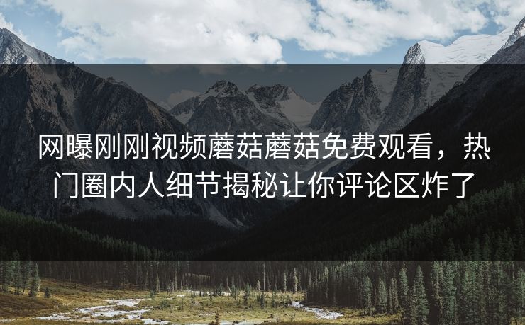 网曝刚刚视频蘑菇蘑菇免费观看，热门圈内人细节揭秘让你评论区炸了