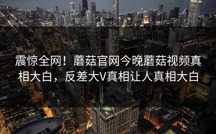 震惊全网！蘑菇官网今晚蘑菇视频真相大白，反差大V真相让人真相大白