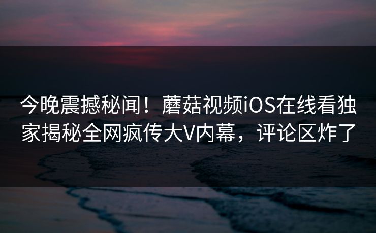 今晚震撼秘闻！蘑菇视频iOS在线看独家揭秘全网疯传大V内幕，评论区炸了