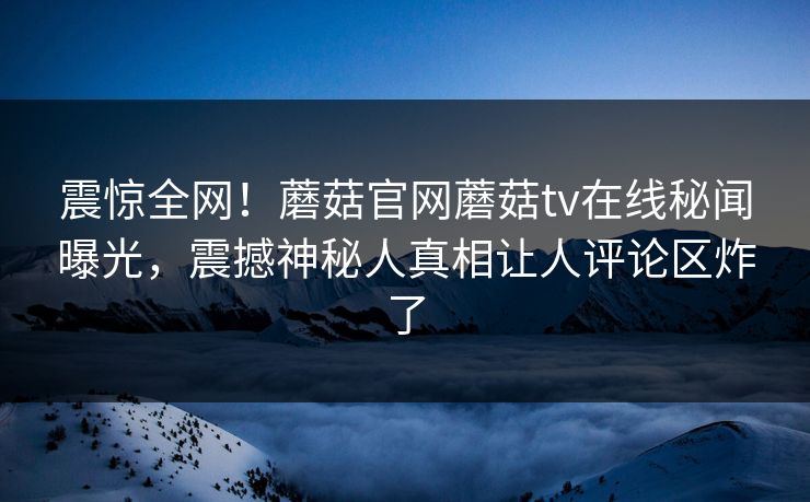 震惊全网！蘑菇官网蘑菇tv在线秘闻曝光，震撼神秘人真相让人评论区炸了