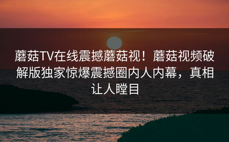 蘑菇TV在线震撼蘑菇视！蘑菇视频破解版独家惊爆震撼圈内人内幕，真相让人瞠目