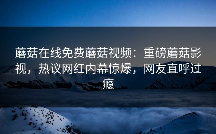 蘑菇在线免费蘑菇视频：重磅蘑菇影视，热议网红内幕惊爆，网友直呼过瘾