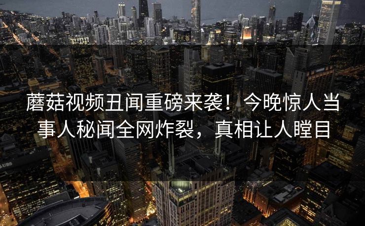 蘑菇视频丑闻重磅来袭！今晚惊人当事人秘闻全网炸裂，真相让人瞠目