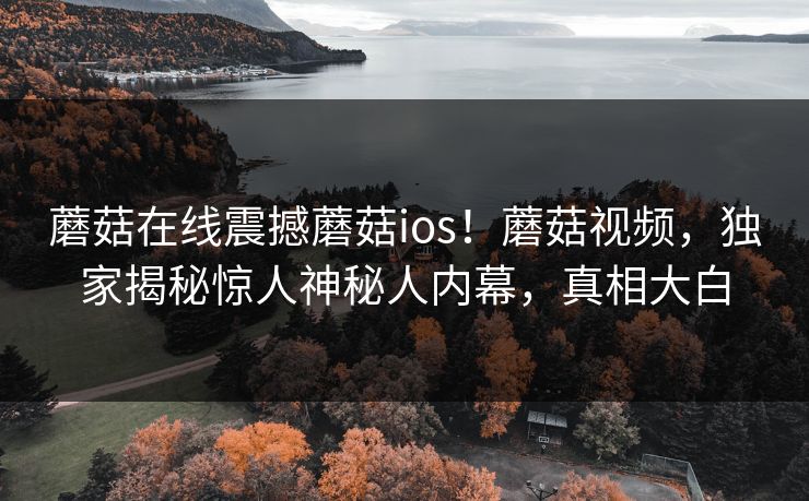 蘑菇在线震撼蘑菇ios！蘑菇视频，独家揭秘惊人神秘人内幕，真相大白
