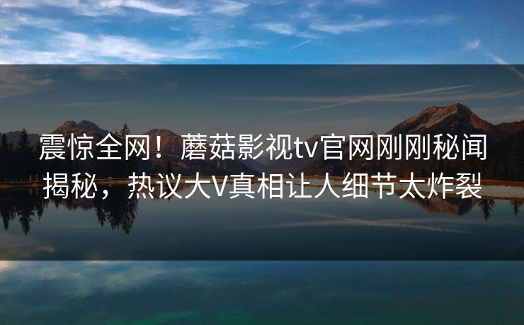 震惊全网！蘑菇影视tv官网刚刚秘闻揭秘，热议大V真相让人细节太炸裂