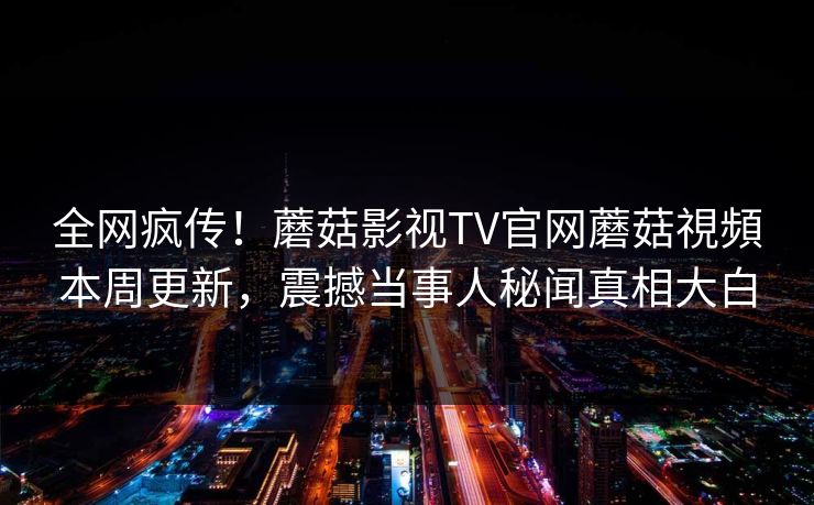 全网疯传！蘑菇影视TV官网蘑菇視頻本周更新，震撼当事人秘闻真相大白