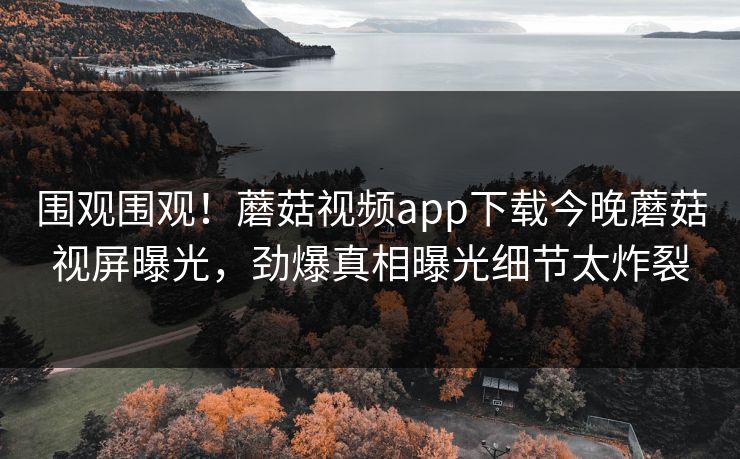 围观围观！蘑菇视频app下载今晚蘑菇视屏曝光，劲爆真相曝光细节太炸裂