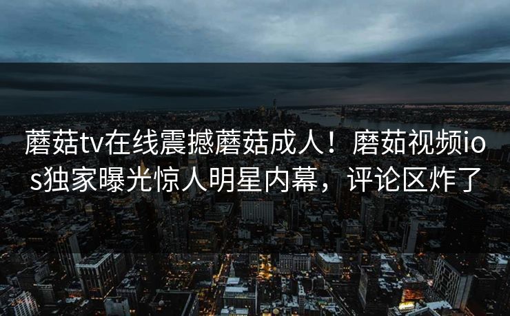 蘑菇tv在线震撼蘑菇成人！磨茹视频ios独家曝光惊人明星内幕，评论区炸了