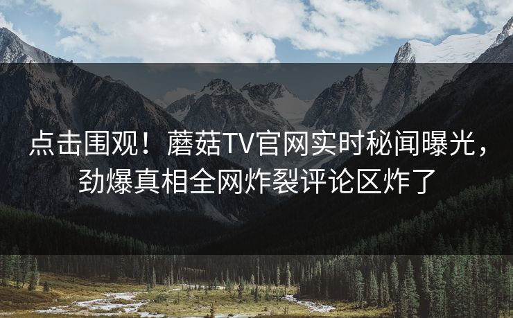 点击围观！蘑菇TV官网实时秘闻曝光，劲爆真相全网炸裂评论区炸了