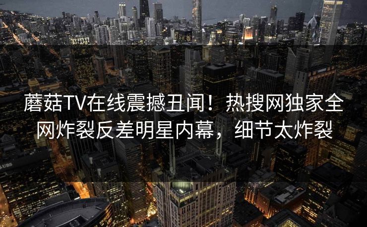 蘑菇TV在线震撼丑闻！热搜网独家全网炸裂反差明星内幕，细节太炸裂