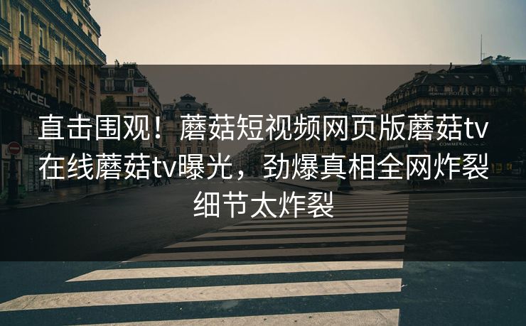 直击围观！蘑菇短视频网页版蘑菇tv在线蘑菇tv曝光，劲爆真相全网炸裂细节太炸裂