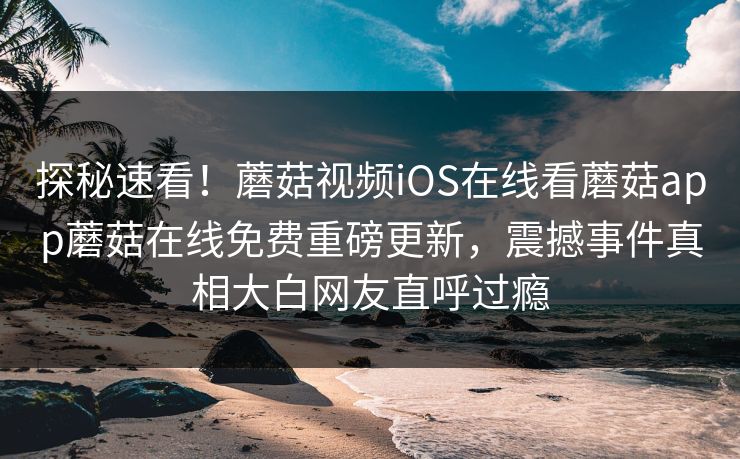 探秘速看！蘑菇视频iOS在线看蘑菇app蘑菇在线免费重磅更新，震撼事件真相大白网友直呼过瘾