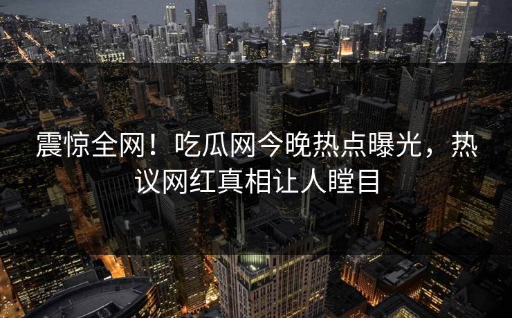 震惊全网！吃瓜网今晚热点曝光，热议网红真相让人瞠目