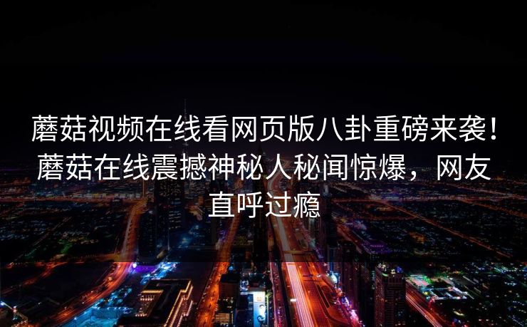 蘑菇视频在线看网页版八卦重磅来袭！蘑菇在线震撼神秘人秘闻惊爆，网友直呼过瘾