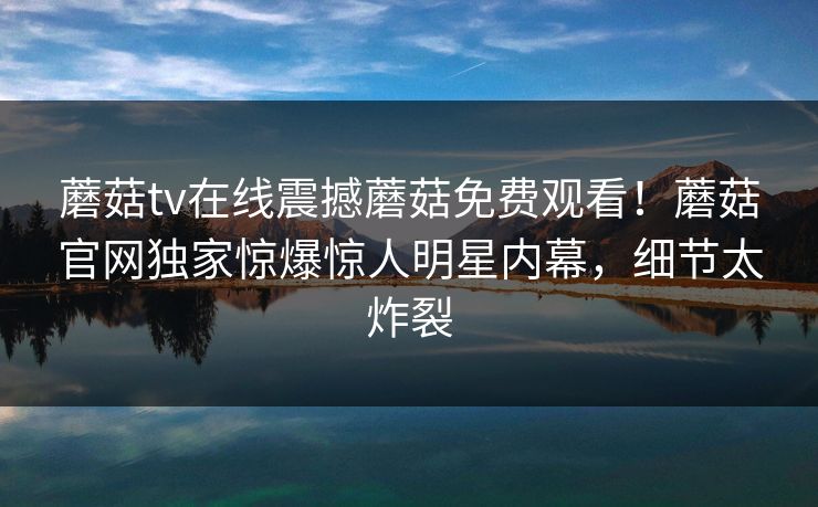 蘑菇tv在线震撼蘑菇免费观看！蘑菇官网独家惊爆惊人明星内幕，细节太炸裂