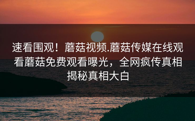 速看围观！蘑菇视频.蘑菇传媒在线观看蘑菇免费观看曝光，全网疯传真相揭秘真相大白