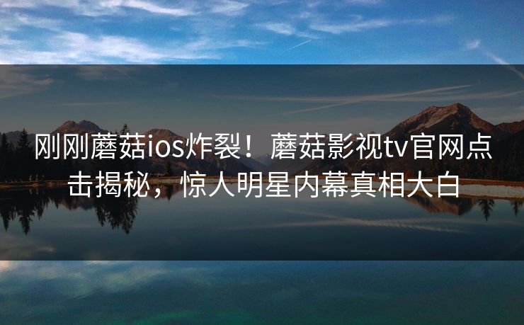 刚刚蘑菇ios炸裂！蘑菇影视tv官网点击揭秘，惊人明星内幕真相大白