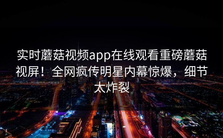 实时蘑菇视频app在线观看重磅蘑菇视屏！全网疯传明星内幕惊爆，细节太炸裂