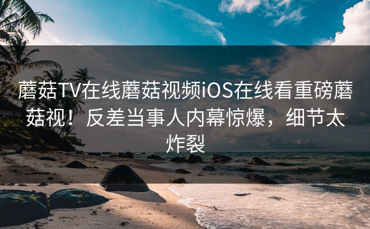 蘑菇TV在线蘑菇视频iOS在线看重磅蘑菇视！反差当事人内幕惊爆，细节太炸裂