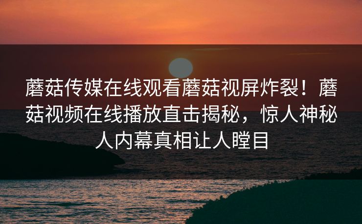 蘑菇传媒在线观看蘑菇视屏炸裂！蘑菇视频在线播放直击揭秘，惊人神秘人内幕真相让人瞠目