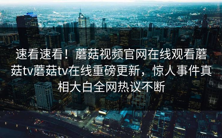 速看速看！蘑菇视频官网在线观看蘑菇tv蘑菇tv在线重磅更新，惊人事件真相大白全网热议不断