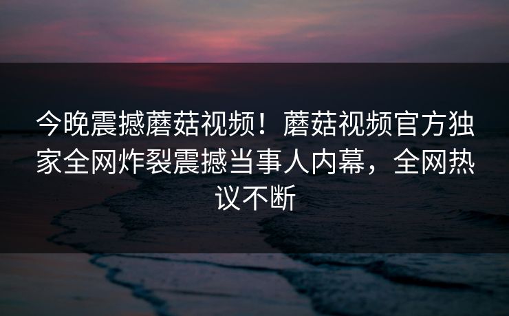 今晚震撼蘑菇视频！蘑菇视频官方独家全网炸裂震撼当事人内幕，全网热议不断