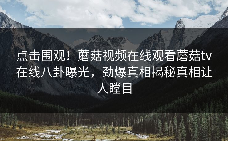 点击围观！蘑菇视频在线观看蘑菇tv在线八卦曝光，劲爆真相揭秘真相让人瞠目