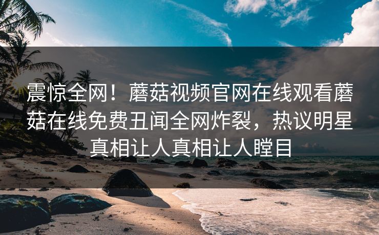 震惊全网！蘑菇视频官网在线观看蘑菇在线免费丑闻全网炸裂，热议明星真相让人真相让人瞠目