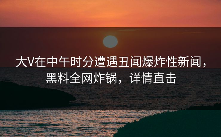 大V在中午时分遭遇丑闻爆炸性新闻，黑料全网炸锅，详情直击