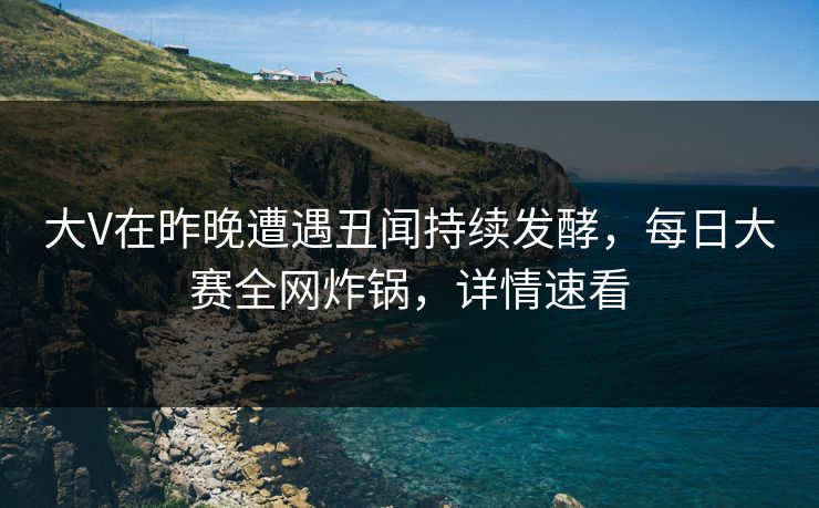 大V在昨晚遭遇丑闻持续发酵，每日大赛全网炸锅，详情速看
