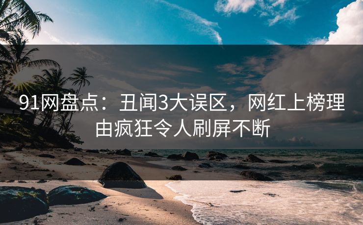 91网盘点：丑闻3大误区，网红上榜理由疯狂令人刷屏不断