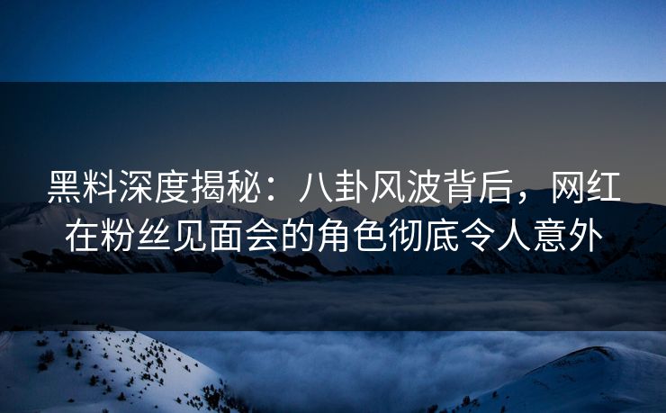 黑料深度揭秘：八卦风波背后，网红在粉丝见面会的角色彻底令人意外