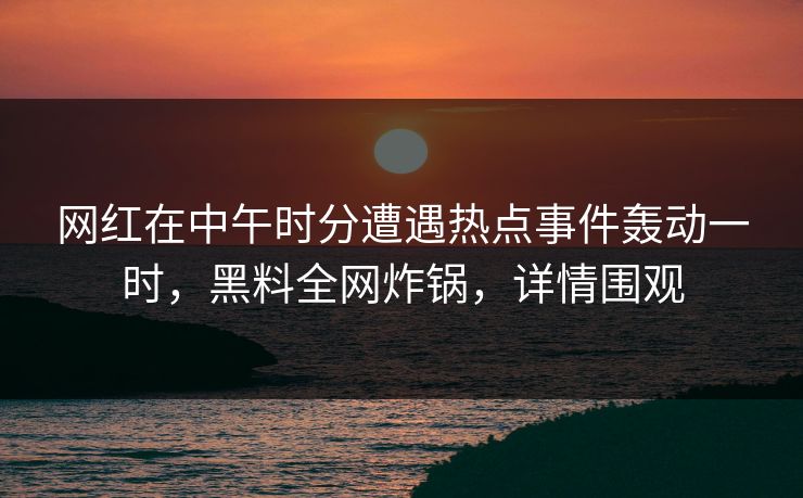 网红在中午时分遭遇热点事件轰动一时，黑料全网炸锅，详情围观