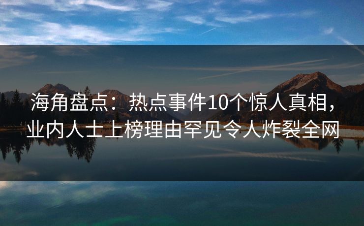 海角盘点：热点事件10个惊人真相，业内人士上榜理由罕见令人炸裂全网