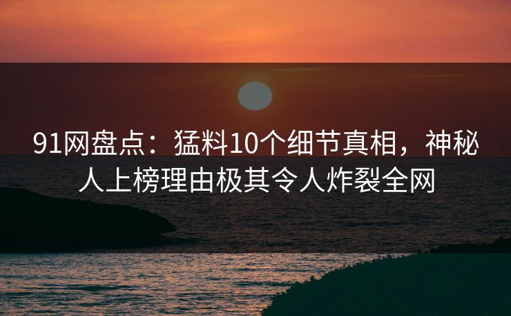 91网盘点：猛料10个细节真相，神秘人上榜理由极其令人炸裂全网