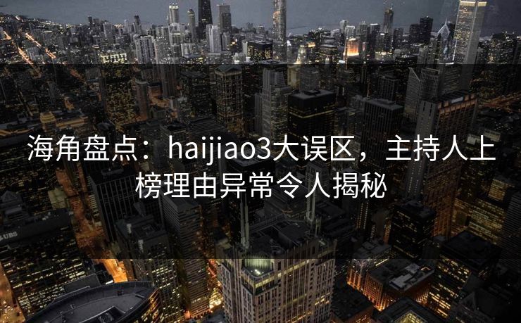 海角盘点：haijiao3大误区，主持人上榜理由异常令人揭秘