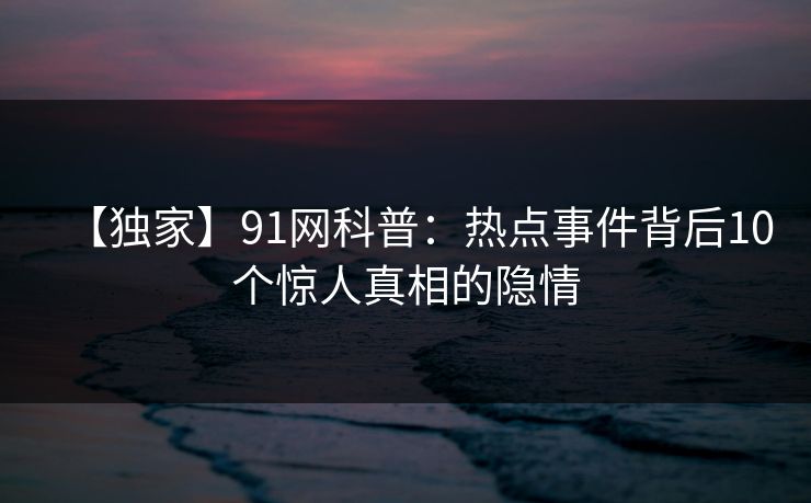 【独家】91网科普：热点事件背后10个惊人真相的隐情
