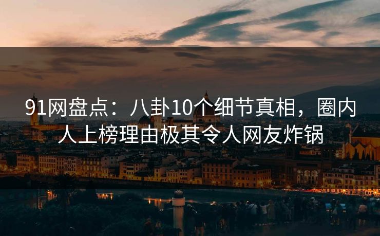 91网盘点：八卦10个细节真相，圈内人上榜理由极其令人网友炸锅