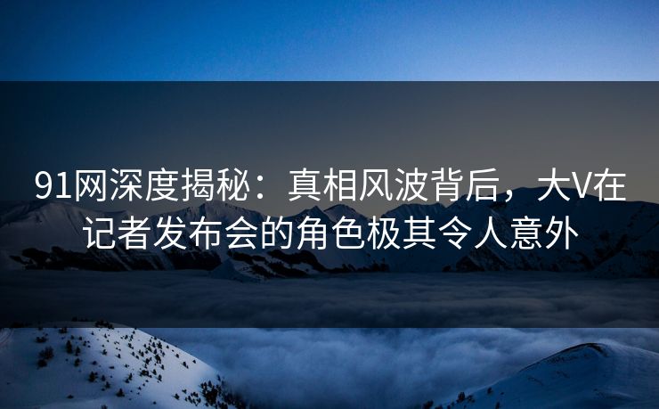 91网深度揭秘：真相风波背后，大V在记者发布会的角色极其令人意外