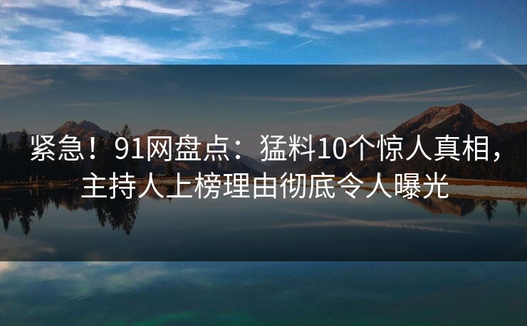 紧急！91网盘点：猛料10个惊人真相，主持人上榜理由彻底令人曝光