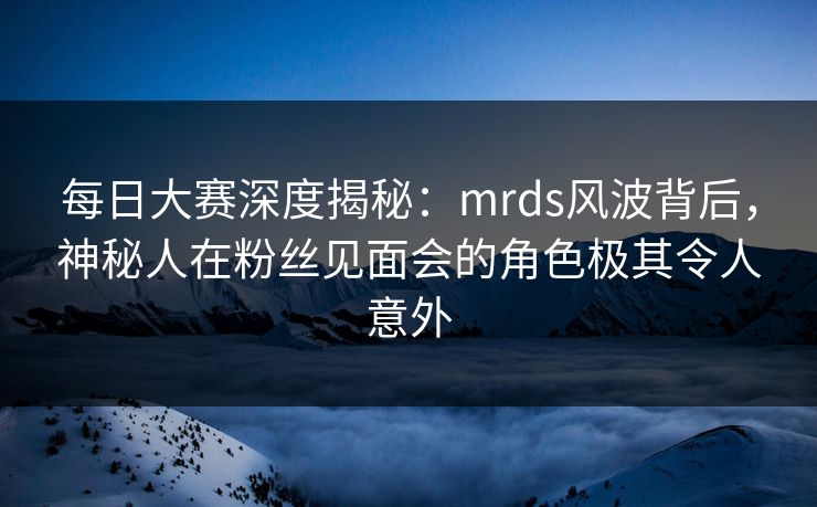 每日大赛深度揭秘：mrds风波背后，神秘人在粉丝见面会的角色极其令人意外