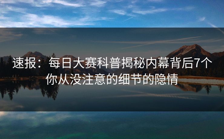 速报：每日大赛科普揭秘内幕背后7个你从没注意的细节的隐情