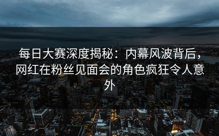每日大赛深度揭秘：内幕风波背后，网红在粉丝见面会的角色疯狂令人意外